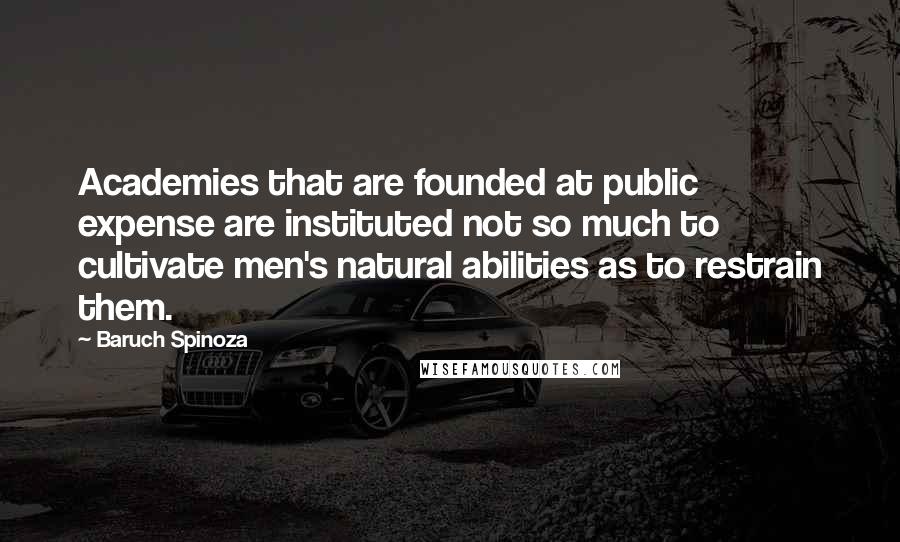 Baruch Spinoza Quotes: Academies that are founded at public expense are instituted not so much to cultivate men's natural abilities as to restrain them.