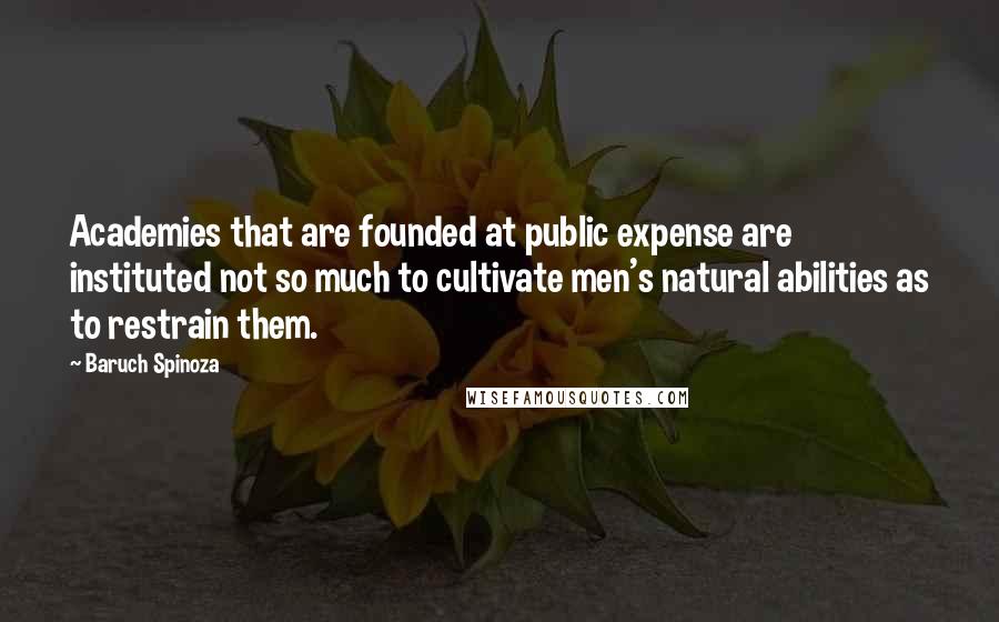 Baruch Spinoza Quotes: Academies that are founded at public expense are instituted not so much to cultivate men's natural abilities as to restrain them.