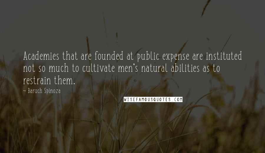 Baruch Spinoza Quotes: Academies that are founded at public expense are instituted not so much to cultivate men's natural abilities as to restrain them.