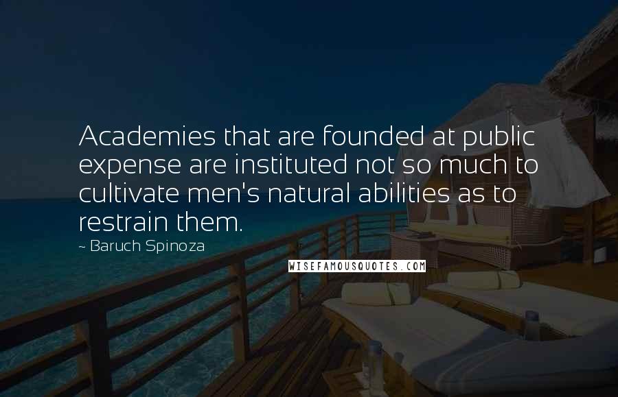 Baruch Spinoza Quotes: Academies that are founded at public expense are instituted not so much to cultivate men's natural abilities as to restrain them.