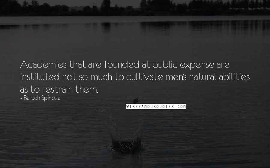 Baruch Spinoza Quotes: Academies that are founded at public expense are instituted not so much to cultivate men's natural abilities as to restrain them.