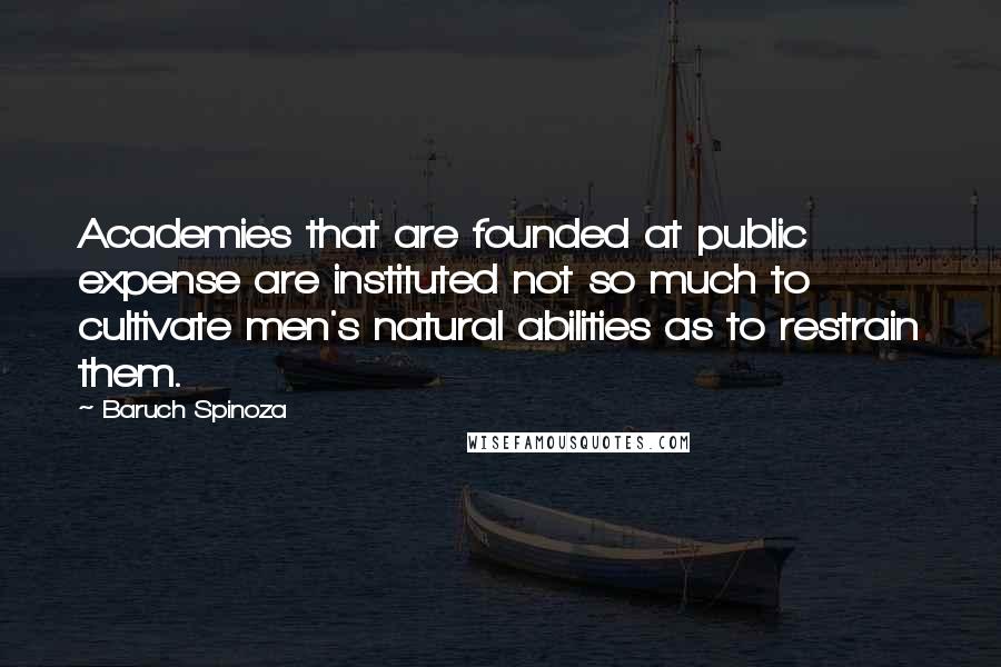 Baruch Spinoza Quotes: Academies that are founded at public expense are instituted not so much to cultivate men's natural abilities as to restrain them.