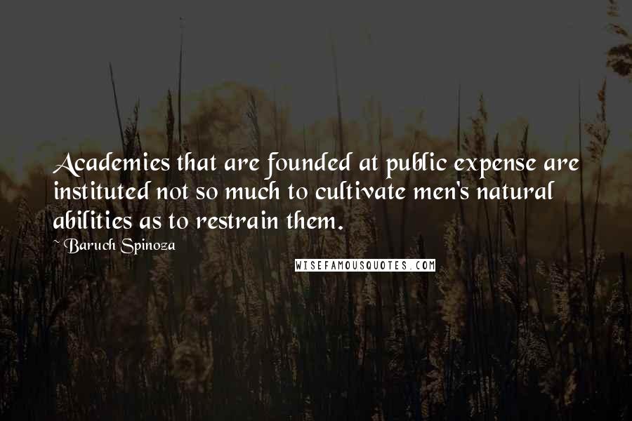 Baruch Spinoza Quotes: Academies that are founded at public expense are instituted not so much to cultivate men's natural abilities as to restrain them.