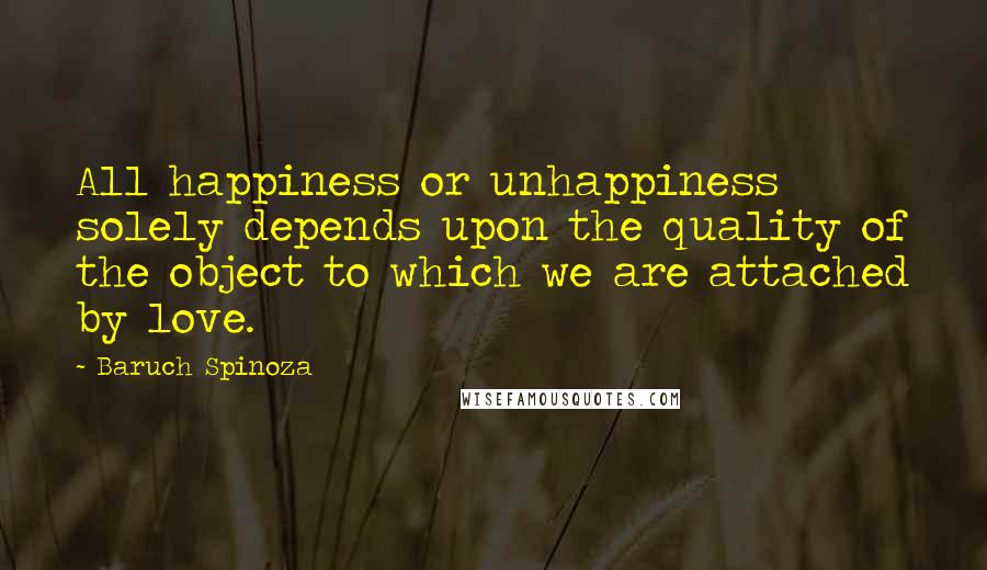 Baruch Spinoza Quotes: All happiness or unhappiness solely depends upon the quality of the object to which we are attached by love.