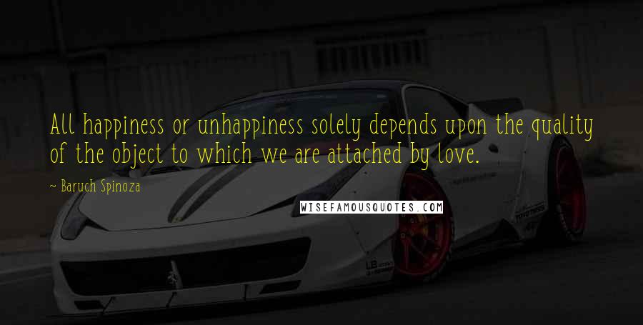 Baruch Spinoza Quotes: All happiness or unhappiness solely depends upon the quality of the object to which we are attached by love.