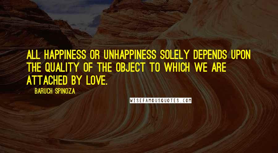 Baruch Spinoza Quotes: All happiness or unhappiness solely depends upon the quality of the object to which we are attached by love.