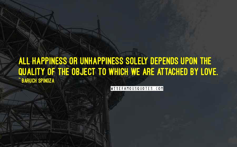 Baruch Spinoza Quotes: All happiness or unhappiness solely depends upon the quality of the object to which we are attached by love.