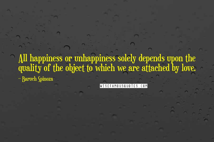 Baruch Spinoza Quotes: All happiness or unhappiness solely depends upon the quality of the object to which we are attached by love.