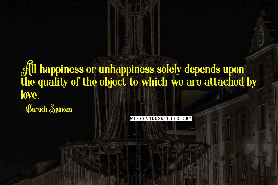 Baruch Spinoza Quotes: All happiness or unhappiness solely depends upon the quality of the object to which we are attached by love.