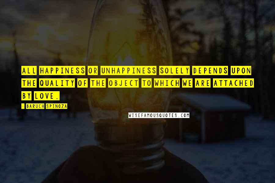 Baruch Spinoza Quotes: All happiness or unhappiness solely depends upon the quality of the object to which we are attached by love.