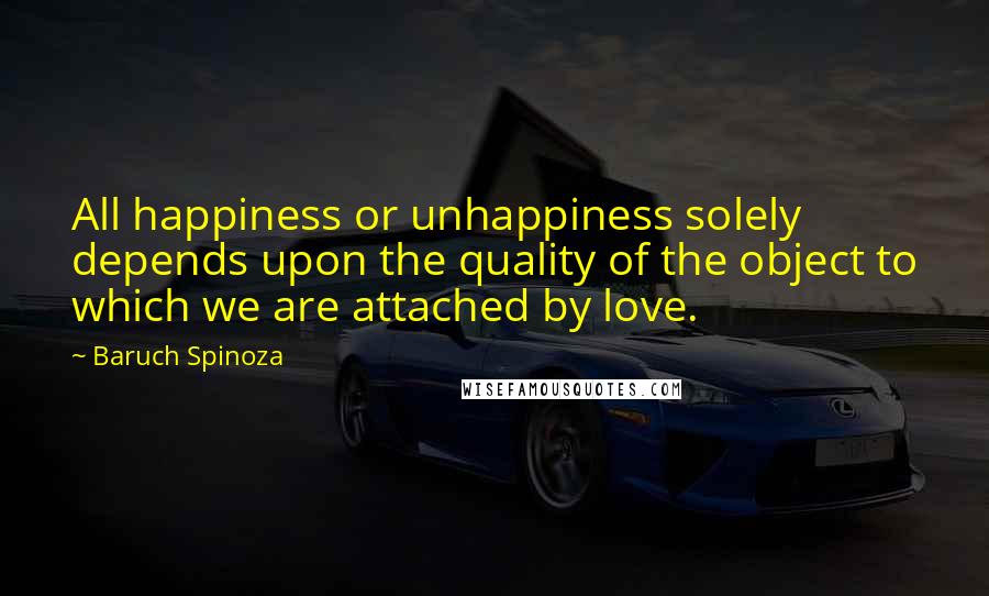 Baruch Spinoza Quotes: All happiness or unhappiness solely depends upon the quality of the object to which we are attached by love.
