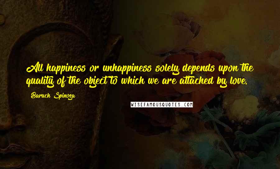 Baruch Spinoza Quotes: All happiness or unhappiness solely depends upon the quality of the object to which we are attached by love.