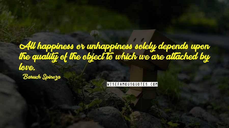 Baruch Spinoza Quotes: All happiness or unhappiness solely depends upon the quality of the object to which we are attached by love.