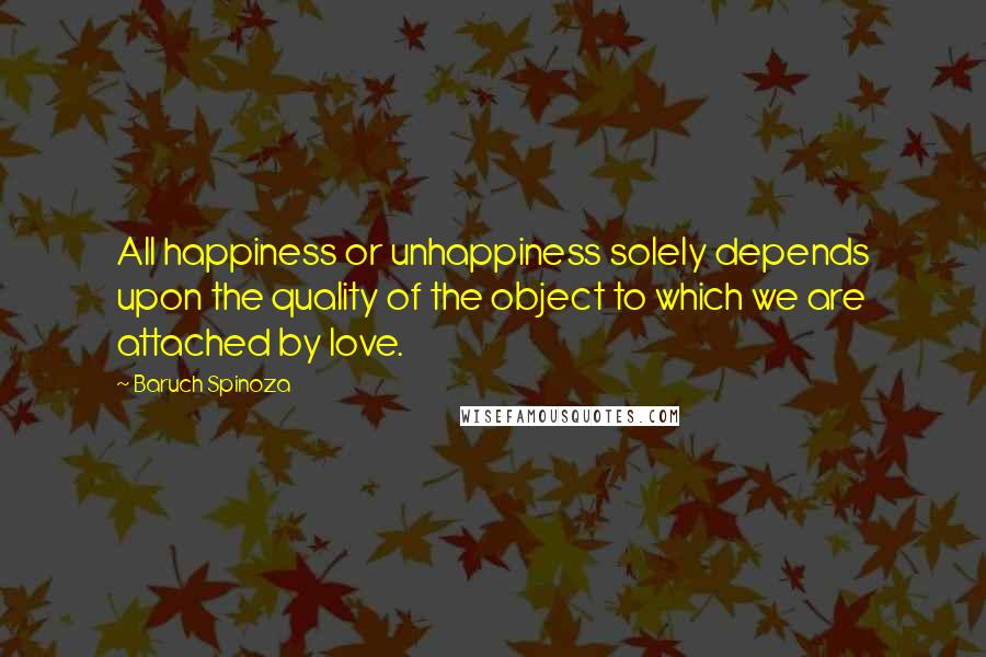 Baruch Spinoza Quotes: All happiness or unhappiness solely depends upon the quality of the object to which we are attached by love.