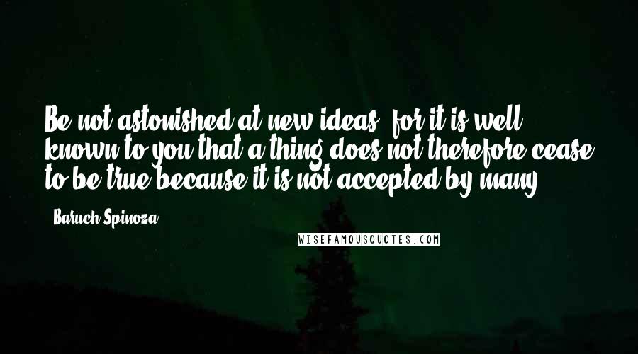 Baruch Spinoza Quotes: Be not astonished at new ideas; for it is well known to you that a thing does not therefore cease to be true because it is not accepted by many.
