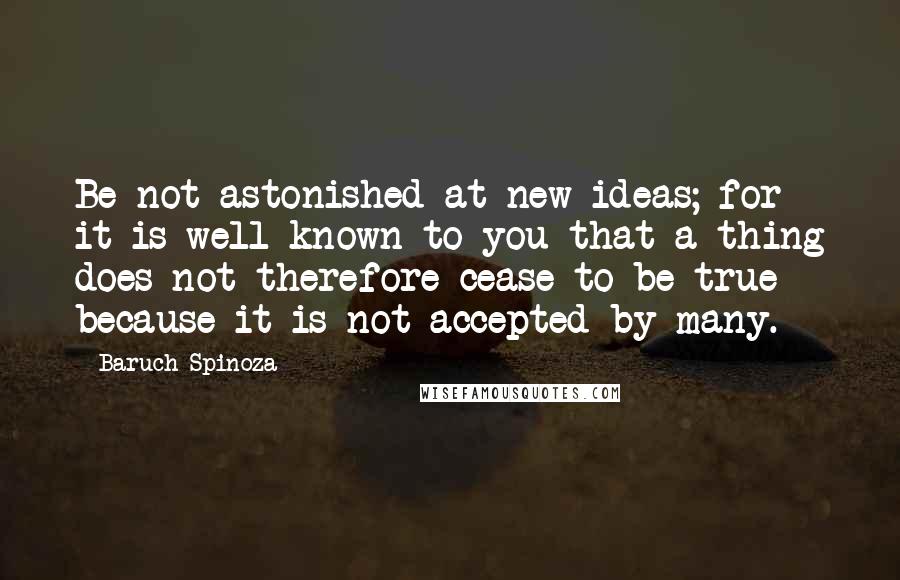Baruch Spinoza Quotes: Be not astonished at new ideas; for it is well known to you that a thing does not therefore cease to be true because it is not accepted by many.