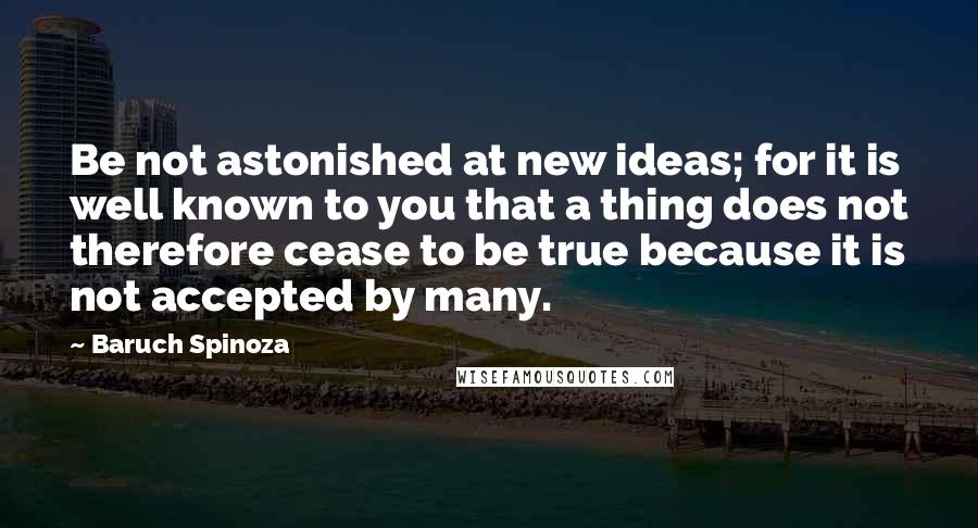 Baruch Spinoza Quotes: Be not astonished at new ideas; for it is well known to you that a thing does not therefore cease to be true because it is not accepted by many.
