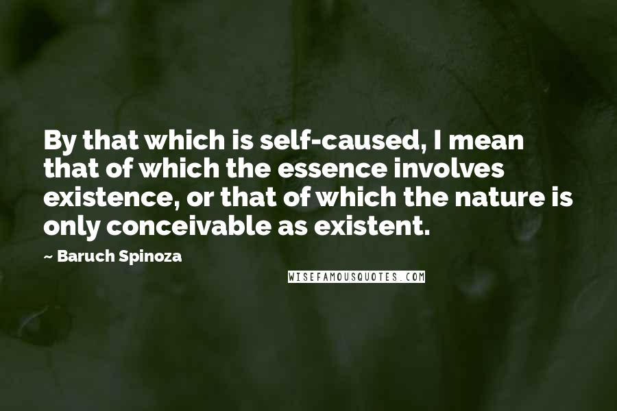 Baruch Spinoza Quotes: By that which is self-caused, I mean that of which the essence involves existence, or that of which the nature is only conceivable as existent.