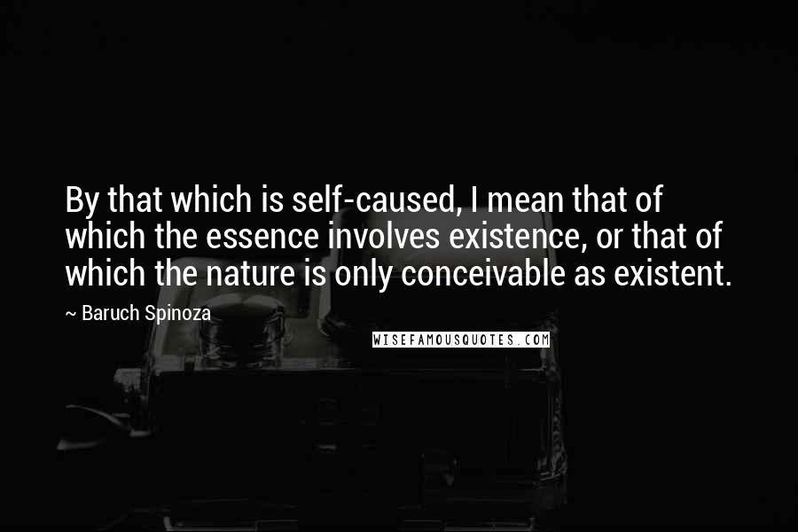 Baruch Spinoza Quotes: By that which is self-caused, I mean that of which the essence involves existence, or that of which the nature is only conceivable as existent.
