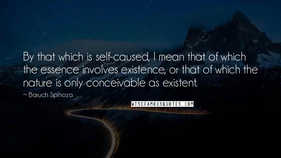 Baruch Spinoza Quotes: By that which is self-caused, I mean that of which the essence involves existence, or that of which the nature is only conceivable as existent.
