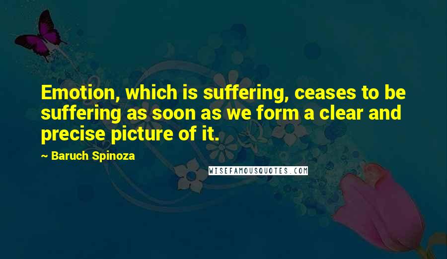 Baruch Spinoza Quotes: Emotion, which is suffering, ceases to be suffering as soon as we form a clear and precise picture of it.