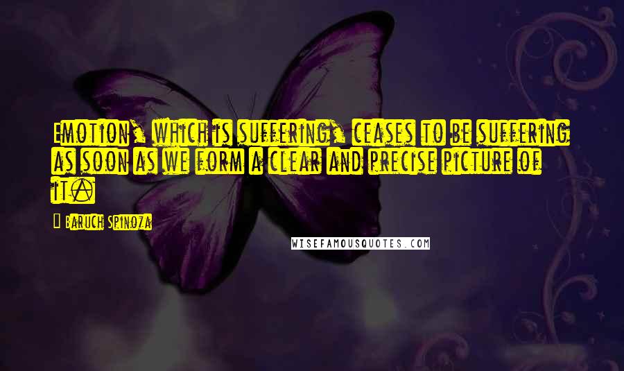 Baruch Spinoza Quotes: Emotion, which is suffering, ceases to be suffering as soon as we form a clear and precise picture of it.