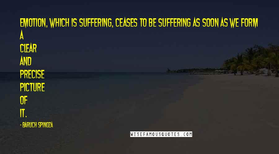 Baruch Spinoza Quotes: Emotion, which is suffering, ceases to be suffering as soon as we form a clear and precise picture of it.