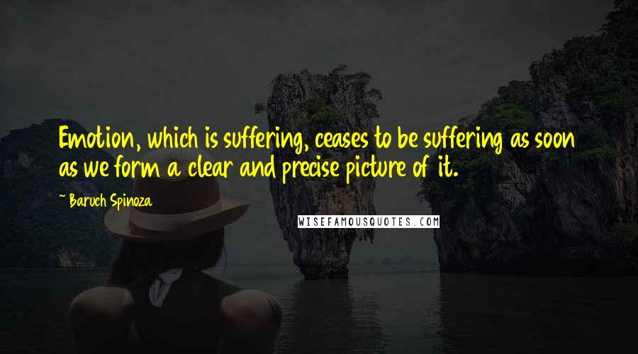 Baruch Spinoza Quotes: Emotion, which is suffering, ceases to be suffering as soon as we form a clear and precise picture of it.