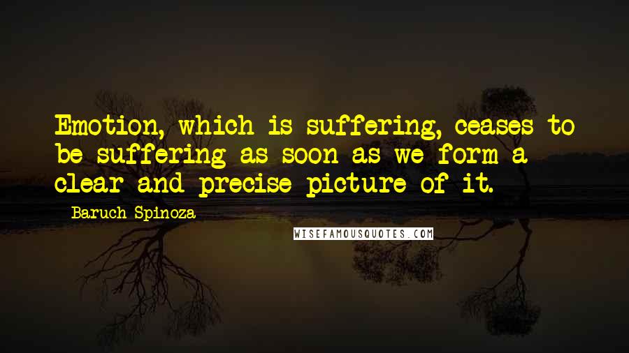 Baruch Spinoza Quotes: Emotion, which is suffering, ceases to be suffering as soon as we form a clear and precise picture of it.