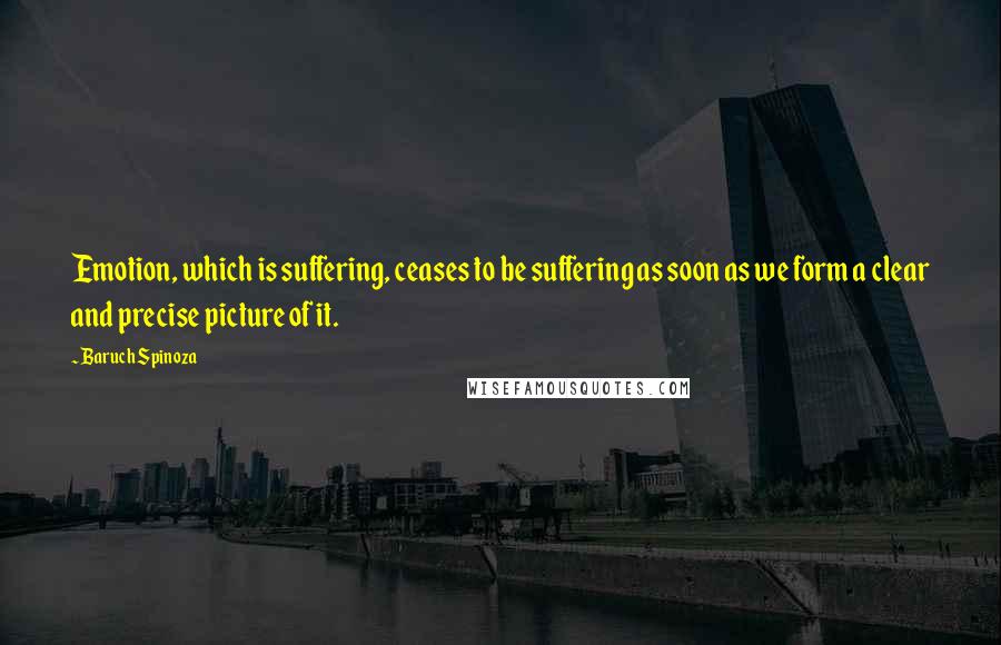 Baruch Spinoza Quotes: Emotion, which is suffering, ceases to be suffering as soon as we form a clear and precise picture of it.