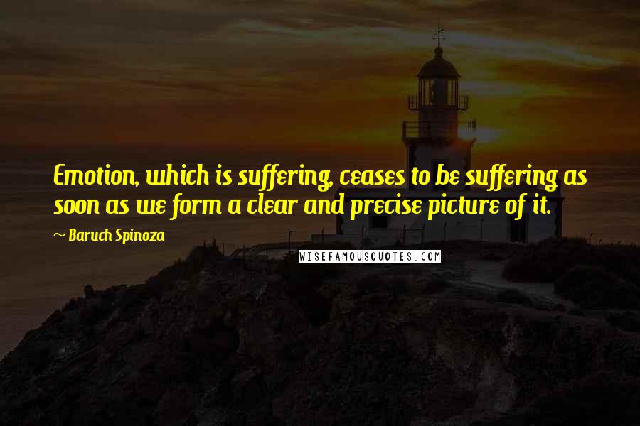 Baruch Spinoza Quotes: Emotion, which is suffering, ceases to be suffering as soon as we form a clear and precise picture of it.