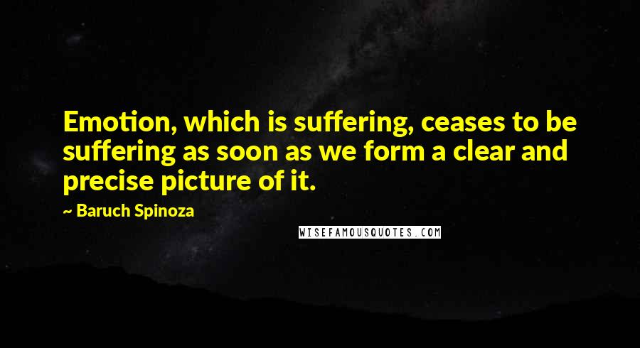 Baruch Spinoza Quotes: Emotion, which is suffering, ceases to be suffering as soon as we form a clear and precise picture of it.