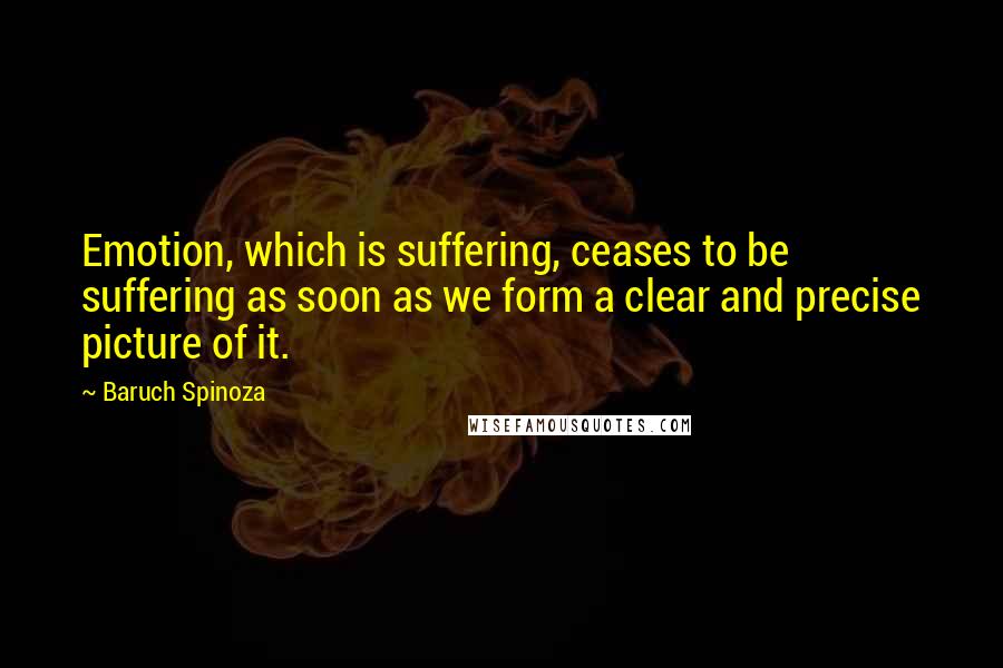 Baruch Spinoza Quotes: Emotion, which is suffering, ceases to be suffering as soon as we form a clear and precise picture of it.