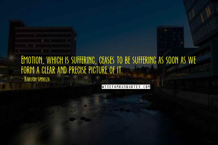 Baruch Spinoza Quotes: Emotion, which is suffering, ceases to be suffering as soon as we form a clear and precise picture of it.