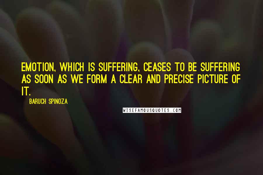 Baruch Spinoza Quotes: Emotion, which is suffering, ceases to be suffering as soon as we form a clear and precise picture of it.