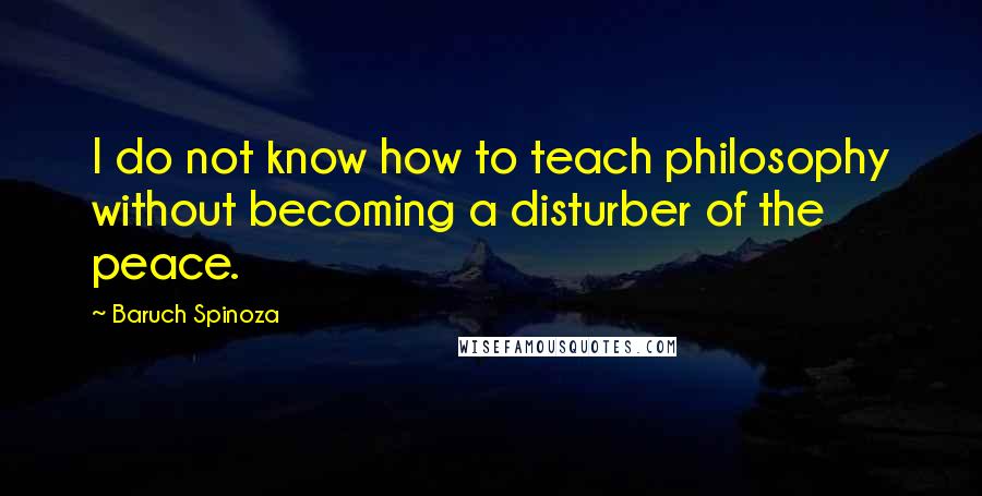Baruch Spinoza Quotes: I do not know how to teach philosophy without becoming a disturber of the peace.