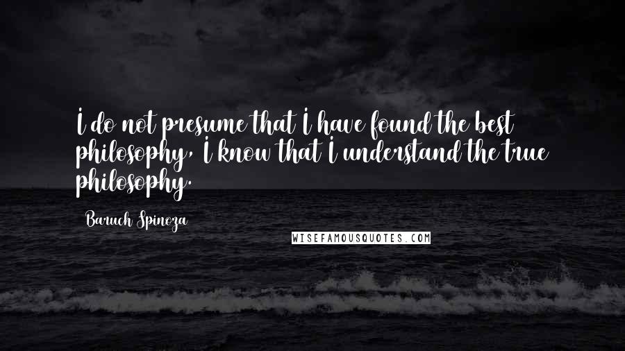 Baruch Spinoza Quotes: I do not presume that I have found the best philosophy, I know that I understand the true philosophy.