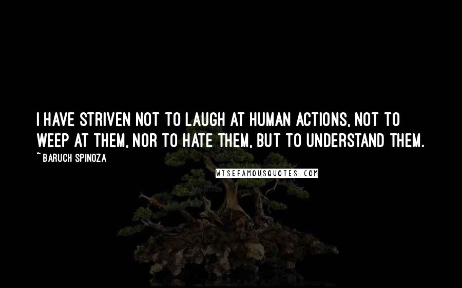 Baruch Spinoza Quotes: I have striven not to laugh at human actions, not to weep at them, nor to hate them, but to understand them.