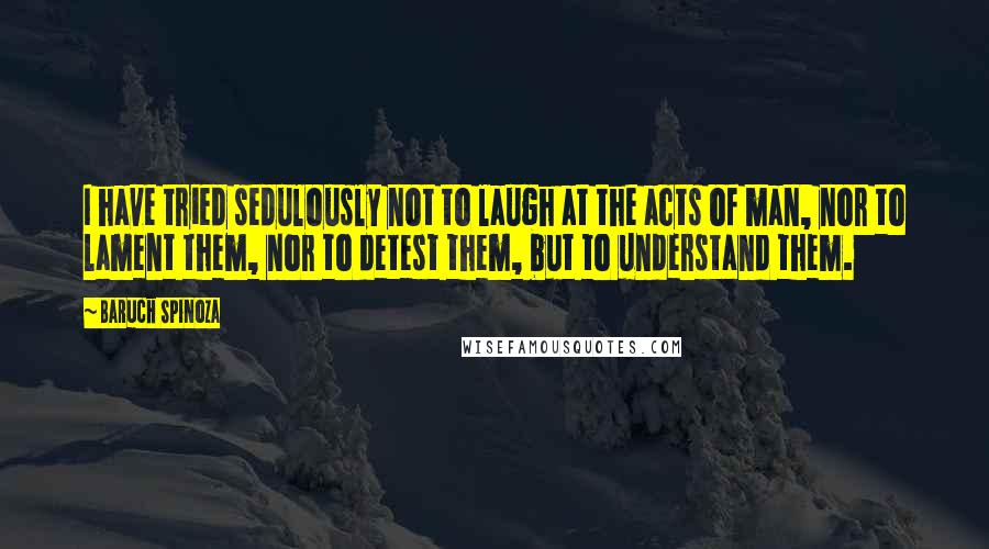 Baruch Spinoza Quotes: I have tried sedulously not to laugh at the acts of man, nor to lament them, nor to detest them, but to understand them.