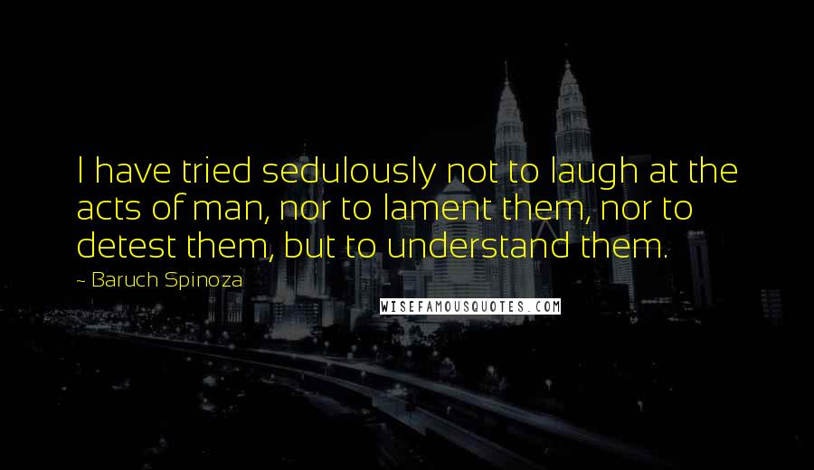 Baruch Spinoza Quotes: I have tried sedulously not to laugh at the acts of man, nor to lament them, nor to detest them, but to understand them.
