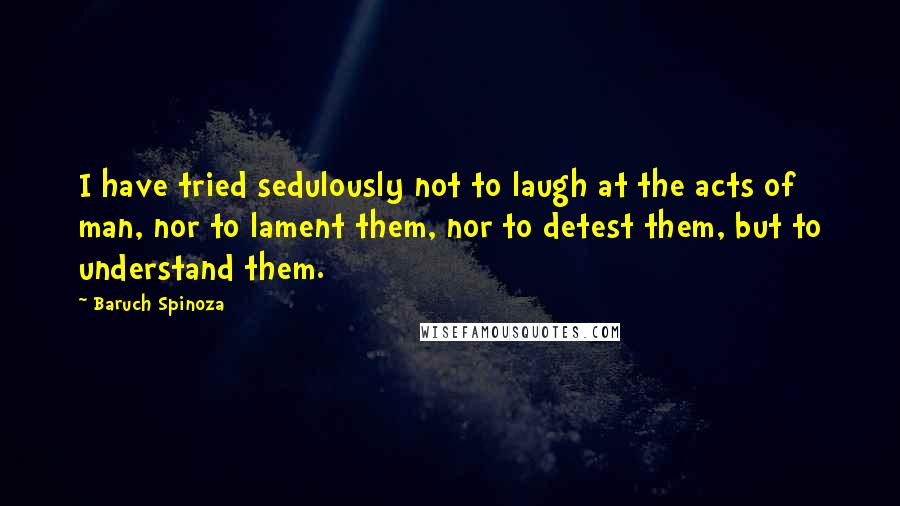 Baruch Spinoza Quotes: I have tried sedulously not to laugh at the acts of man, nor to lament them, nor to detest them, but to understand them.
