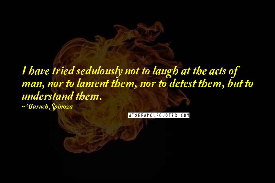 Baruch Spinoza Quotes: I have tried sedulously not to laugh at the acts of man, nor to lament them, nor to detest them, but to understand them.
