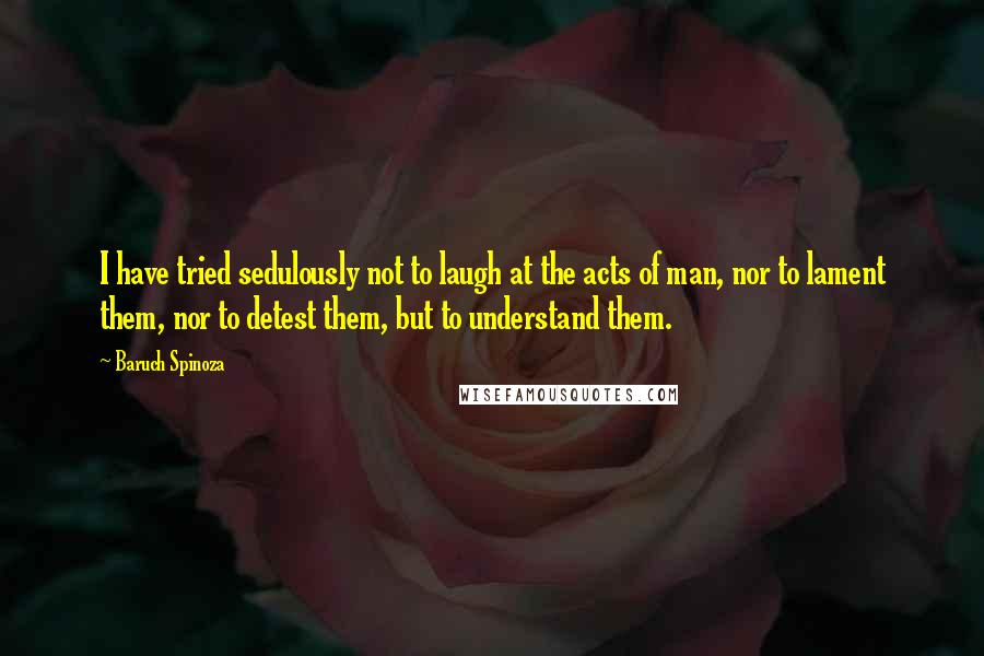 Baruch Spinoza Quotes: I have tried sedulously not to laugh at the acts of man, nor to lament them, nor to detest them, but to understand them.