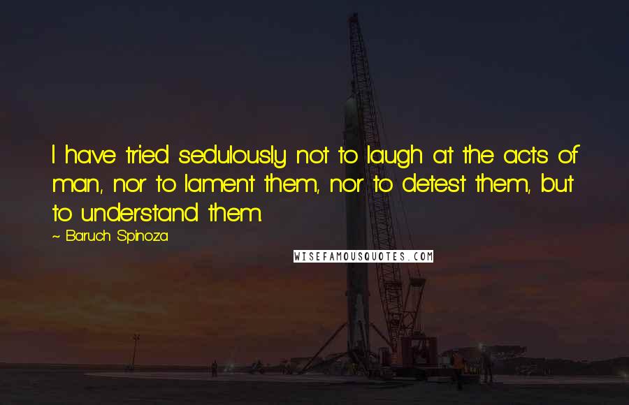 Baruch Spinoza Quotes: I have tried sedulously not to laugh at the acts of man, nor to lament them, nor to detest them, but to understand them.