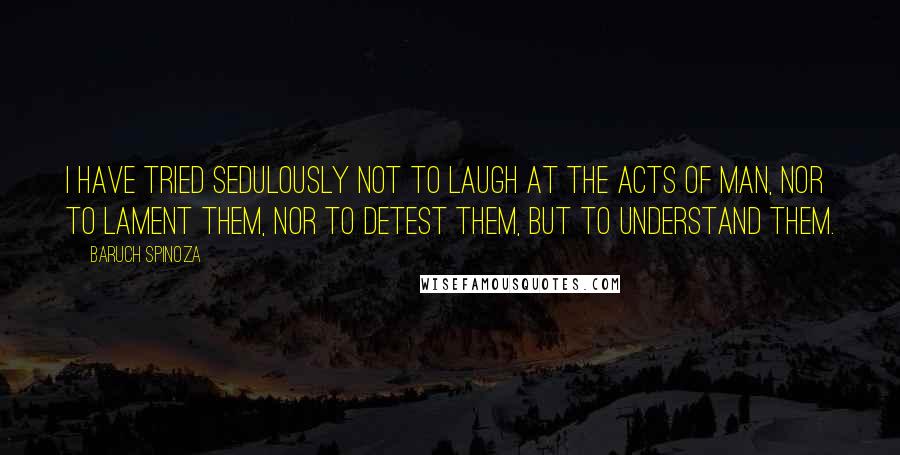 Baruch Spinoza Quotes: I have tried sedulously not to laugh at the acts of man, nor to lament them, nor to detest them, but to understand them.
