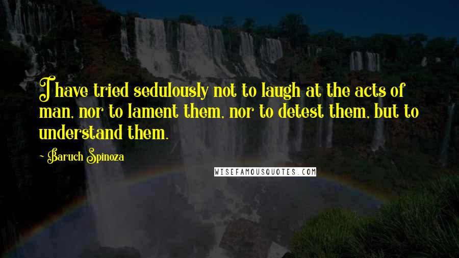 Baruch Spinoza Quotes: I have tried sedulously not to laugh at the acts of man, nor to lament them, nor to detest them, but to understand them.