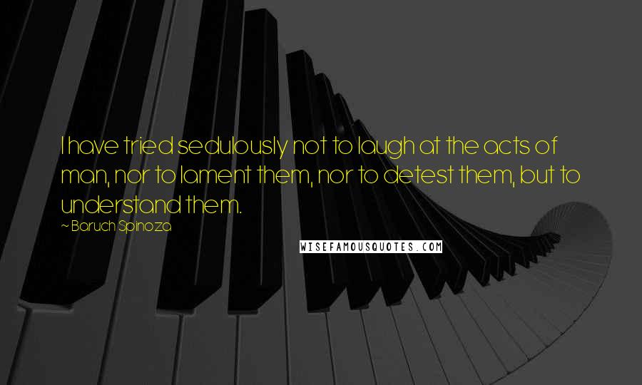 Baruch Spinoza Quotes: I have tried sedulously not to laugh at the acts of man, nor to lament them, nor to detest them, but to understand them.