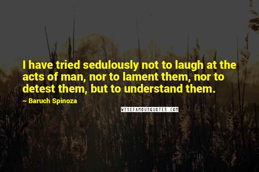 Baruch Spinoza Quotes: I have tried sedulously not to laugh at the acts of man, nor to lament them, nor to detest them, but to understand them.
