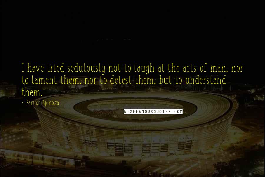 Baruch Spinoza Quotes: I have tried sedulously not to laugh at the acts of man, nor to lament them, nor to detest them, but to understand them.