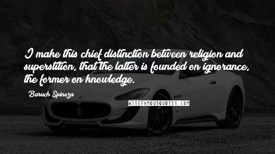 Baruch Spinoza Quotes: I make this chief distinction between religion and superstition, that the latter is founded on ignorance, the former on knowledge.